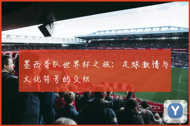 墨西哥队世界杯之旅：足球激情与文化符号的交织