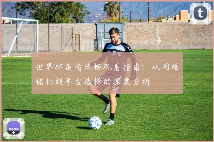 世界杯高清流畅观看指南：从网络优化到平台选择的深度分析