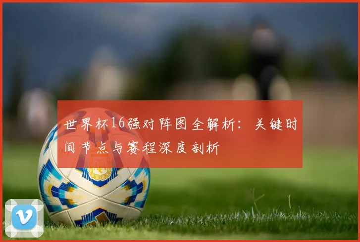 世界杯16强对阵图全解析:关键时间节点与赛程深度剖析