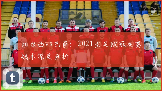 切尔西vs巴萨：2021女足欧冠决赛战术深度分析