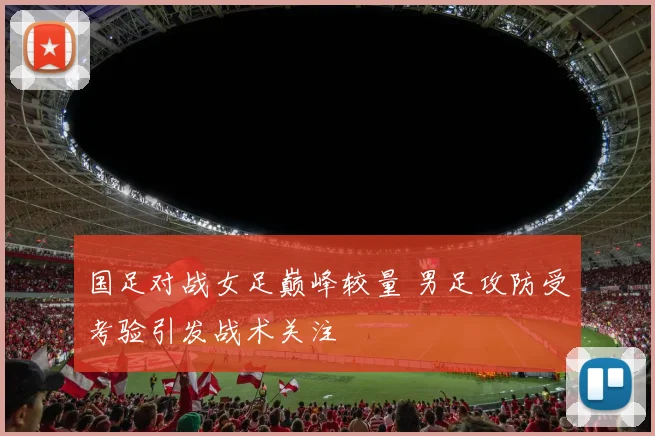国足对战女足巅峰较量 男足攻防受考验引发战术关注