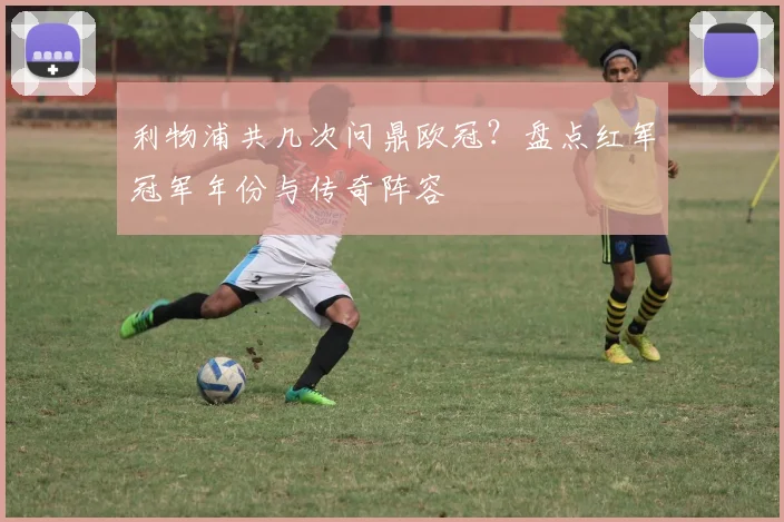 利物浦共几次问鼎欧冠？盘点红军冠军年份与传奇阵容