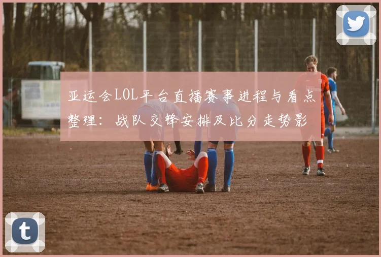 亚运会LOL平台直播赛事进程与看点整理：战队交锋安排及比分走势影响分析