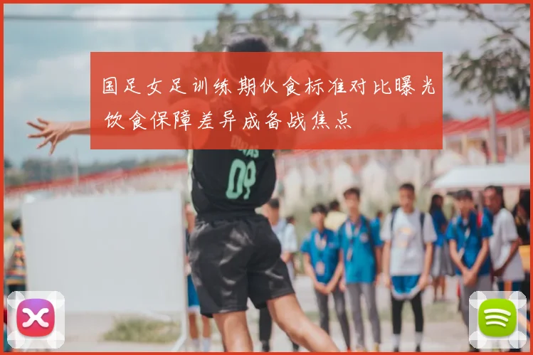 国足女足训练期伙食标准对比曝光 饮食保障差异成备战焦点