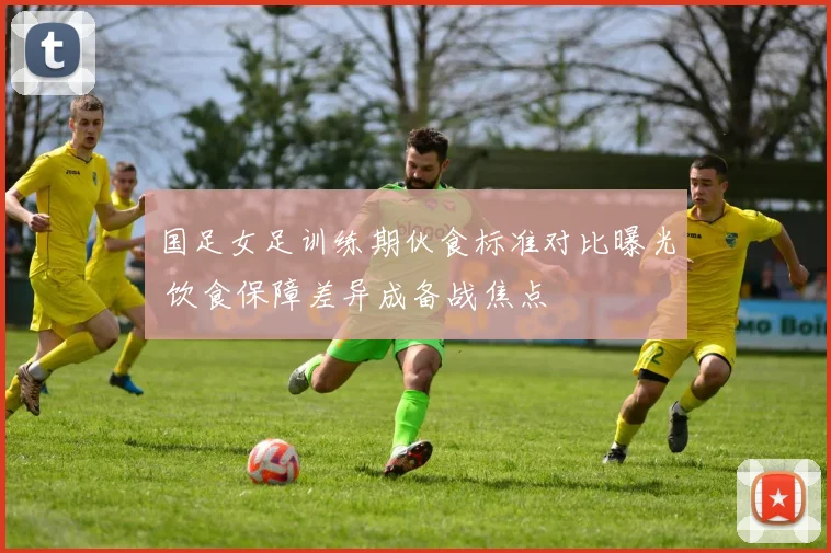 国足女足训练期伙食标准对比曝光 饮食保障差异成备战焦点