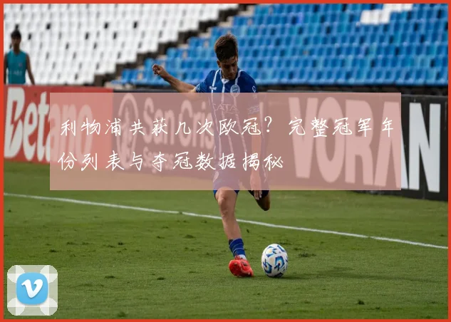利物浦共获几次欧冠？完整冠军年份列表与夺冠数据揭秘