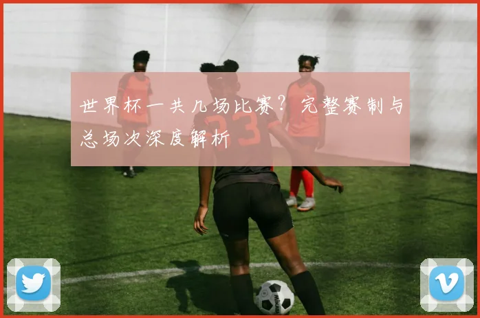 世界杯一共几场比赛？完整赛制与总场次深度解析