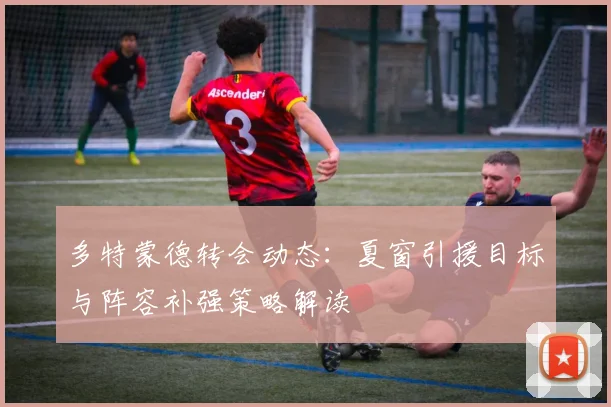 多特蒙德转会动态：夏窗引援目标与阵容补强策略解读