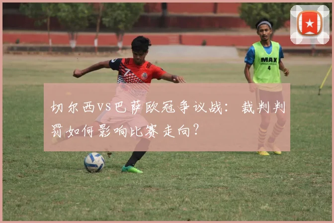 切尔西vs巴萨欧冠争议战：裁判判罚如何影响比赛走向？
