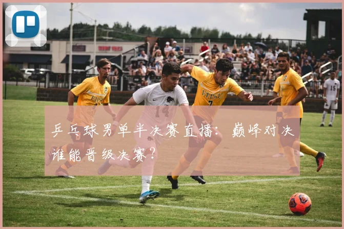 乒乓球男单半决赛直播：巅峰对决谁能晋级决赛？