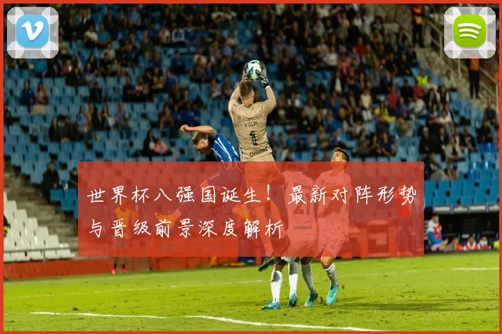 世界杯八强国诞生！最新对阵形势与晋级前景深度解析