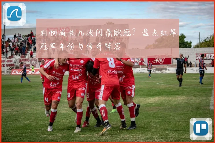 利物浦共几次问鼎欧冠？盘点红军冠军年份与传奇阵容